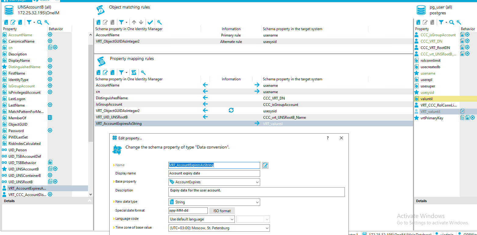 Property UNSAccount8 (all) [REDACTED_IP]\OnelM Behavior Object matching rules Schema property in One Identity Manager AccountName VRT ObjectGUIDAsInteger2 Property mapping rules Schema property in One Identity Manager Account Name DistinguishedName IsGroupAccount VRT ObjectGUIDAsInteger2 VRT LID UNSRoot8 VRT AccountExpiresAsStri Edit propety... pg_user (all) postg res Information Primary rule Alternate rule Information Schema propeO' in the target system usename usesysid Schema propeO' in the target system use name use name CCC VRT DN CCC_ isGroupAccount usesysid CCC UNSRoot8 Name VRT valuntil Property Behavior AccountName Canonical Name Description DisplayName DistinguishedName FirstName dentityType IsGroupAccount IsPriviIegedAccount Last Logon Last Name MatchPatternForMe... MemberOf ObjectGUID assword PWDLastSet RiskIndexCaIcuIated UID Person LID TS8AccountDef LID TS88ehavior LID UNSAccount8 UID UNSContainer8 LID UNSRoot8 VRT_Accou nt ExpiresA... VRT CCC AccountD15... • CCC_isGroupAccount @ CCC VRT DN CCC VRT RootDN CCC vrt UNSRoot8 rolconnlimit usecreatedb usename userepl usesuper usesysid valuntil VRT CCC RolConnLi... fil@ Change the schema property of type "Data conversion". D' Name Display name aase propertj Description New data type Special date format La ng cage code Time zone of base value VRT Account expiry date AccountExpires Expiry date for the user account. String my MM-dd use default language [SO format Activ Go to S vrtPrimaryKey e Windows ings to activate Windows. Moscow, St. Petersburg 